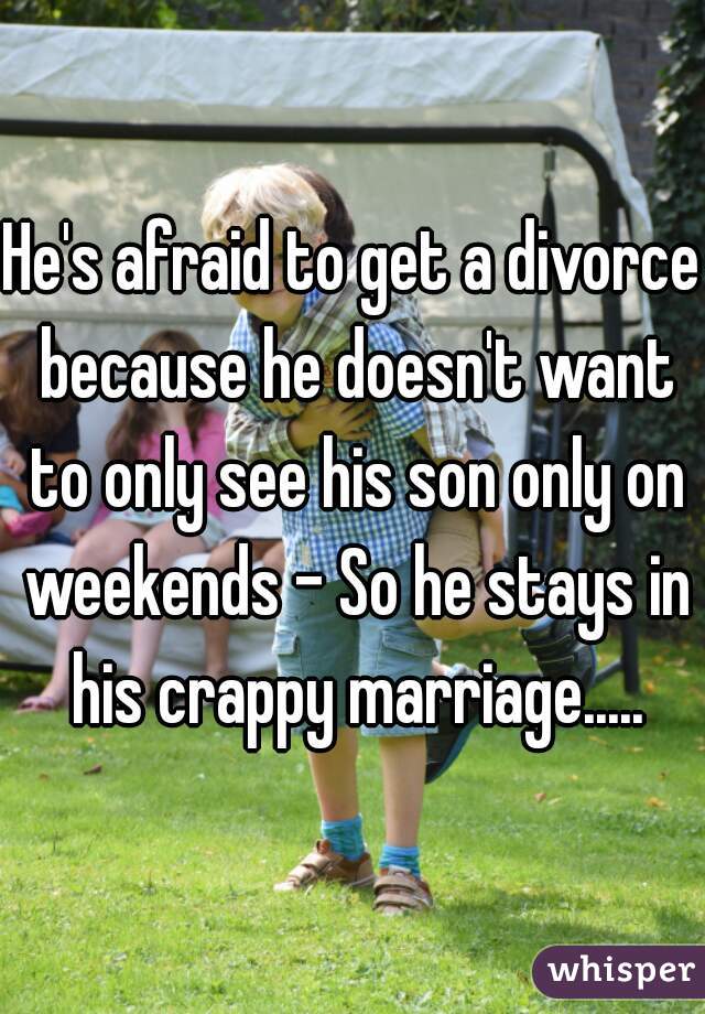 He's afraid to get a divorce because he doesn't want to only see his son only on weekends - So he stays in his crappy marriage.....