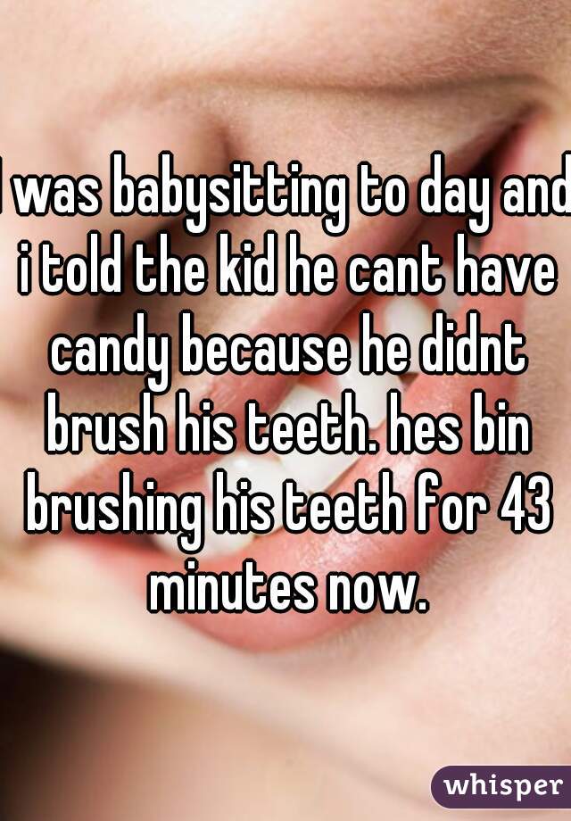 I was babysitting to day and i told the kid he cant have candy because he didnt brush his teeth. hes bin brushing his teeth for 43 minutes now.