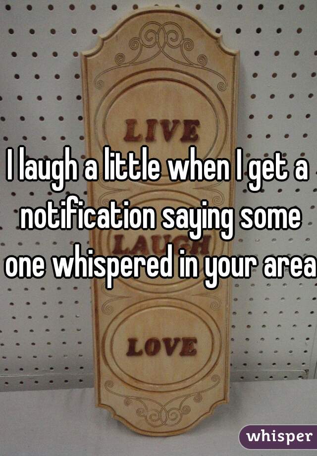 I laugh a little when I get a notification saying some one whispered in your area 