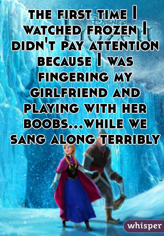 the first time I watched frozen I didn't pay attention because I was fingering my girlfriend and playing with her boobs...while we sang along terribly