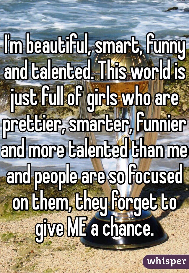 I'm beautiful, smart, funny and talented. This world is just full of girls who are prettier, smarter, funnier and more talented than me and people are so focused on them, they forget to give ME a chance. 