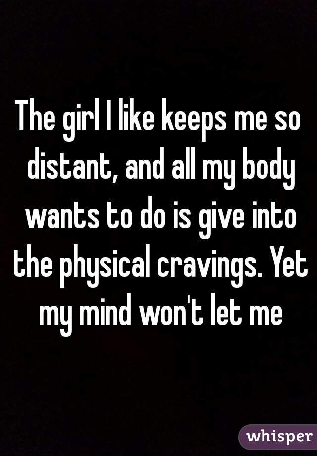 The girl I like keeps me so distant, and all my body wants to do is give into the physical cravings. Yet my mind won't let me