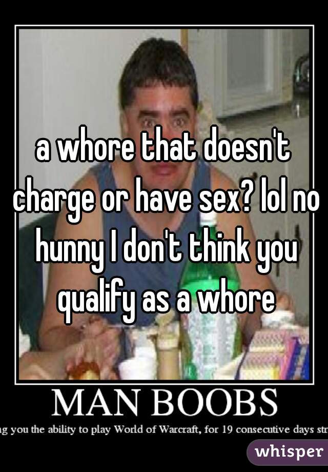 a whore that doesn't charge or have sex? lol no hunny I don't think you qualify as a whore