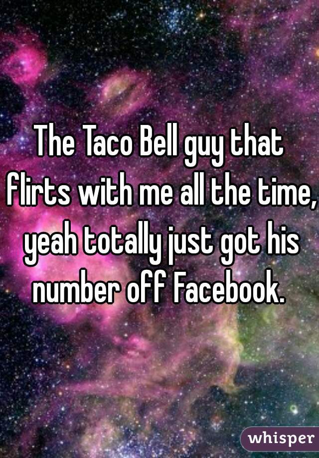 The Taco Bell guy that flirts with me all the time, yeah totally just got his number off Facebook. 