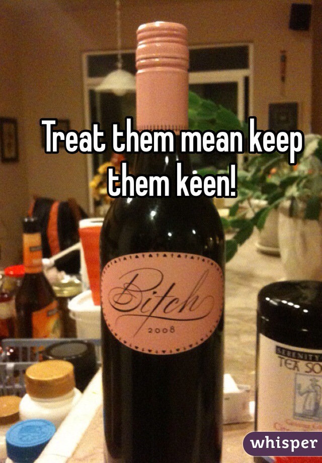 Treat them mean keep them keen!