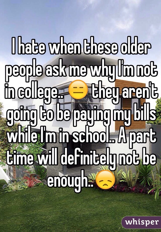 I hate when these older people ask me why I'm not in college.. 😑 they aren't going to be paying my bills while I'm in school.. A part time will definitely not be enough..😞