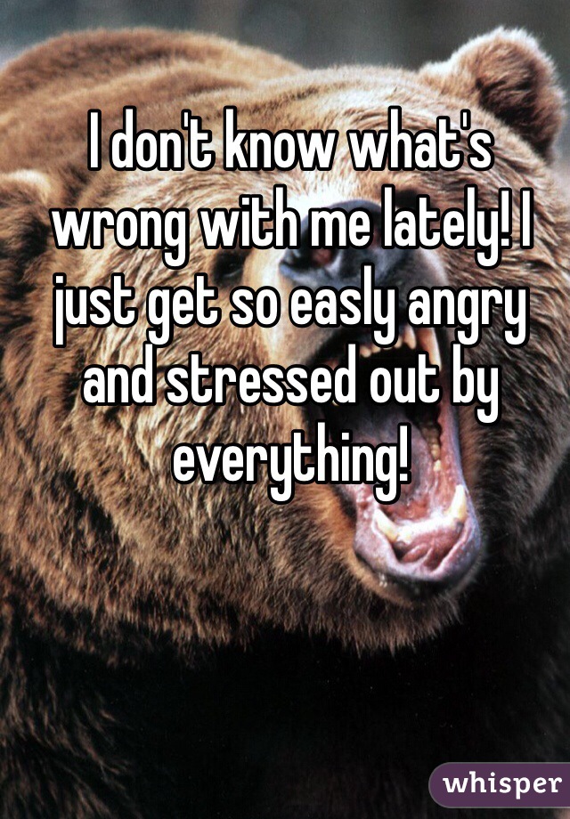 I don't know what's wrong with me lately! I just get so easly angry and stressed out by everything!