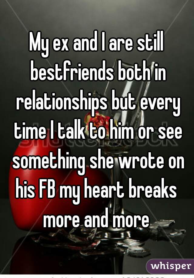 My ex and I are still bestfriends both in relationships but every time I talk to him or see something she wrote on his FB my heart breaks  more and more 