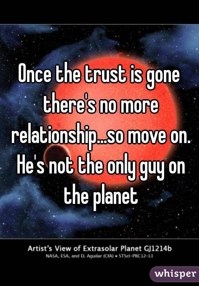 Once the trust is gone there's no more relationship...so move on. He's not the only guy on the planet