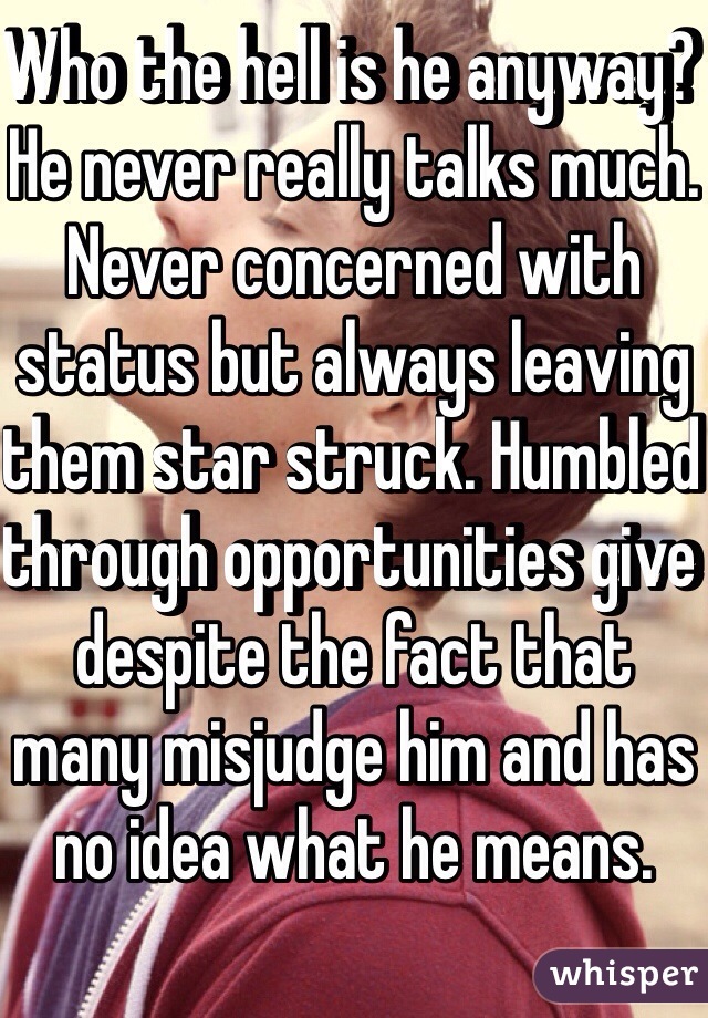 Who the hell is he anyway? He never really talks much. Never concerned with status but always leaving them star struck. Humbled through opportunities give despite the fact that many misjudge him and has no idea what he means. 