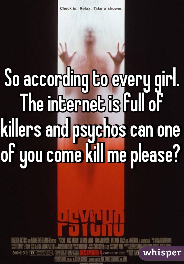 So according to every girl. The internet is full of killers and psychos can one of you come kill me please? 