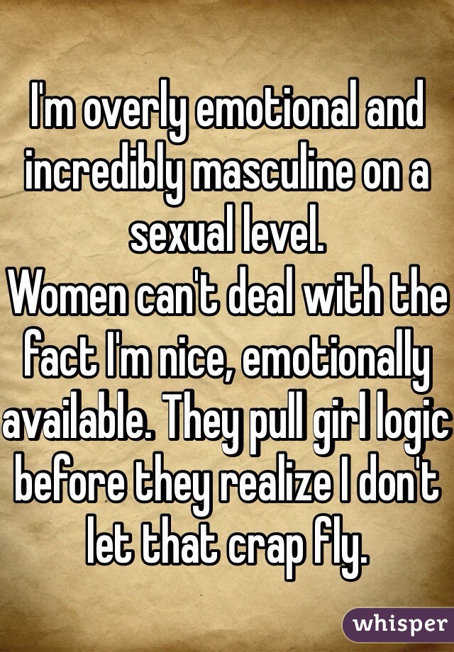 I'm overly emotional and incredibly masculine on a sexual level. 
Women can't deal with the fact I'm nice, emotionally available. They pull girl logic before they realize I don't let that crap fly. 