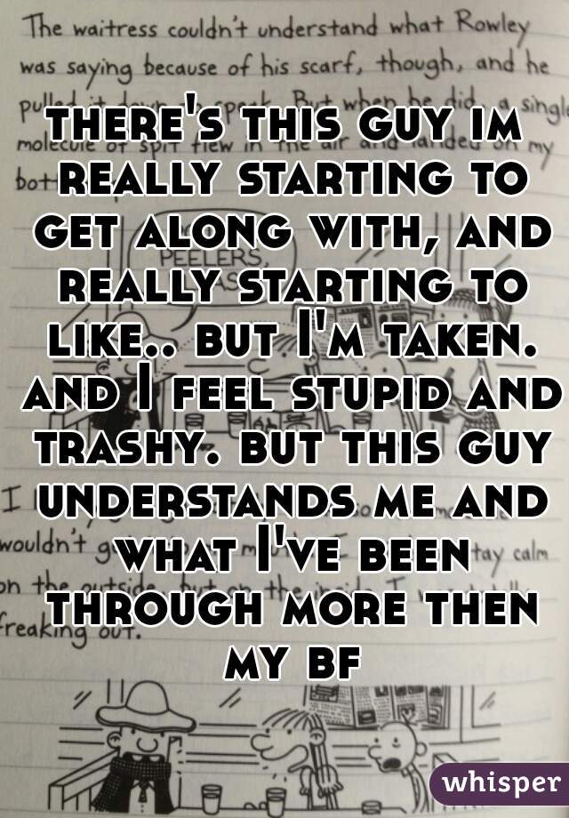 there's this guy im really starting to get along with, and really starting to like.. but I'm taken. and I feel stupid and trashy. but this guy understands me and what I've been through more then my bf