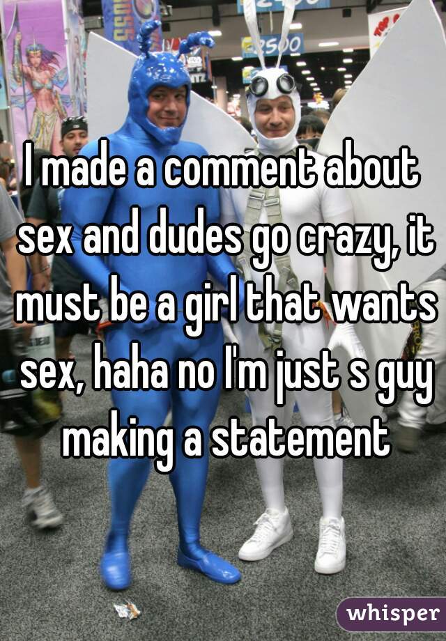 I made a comment about sex and dudes go crazy, it must be a girl that wants sex, haha no I'm just s guy making a statement