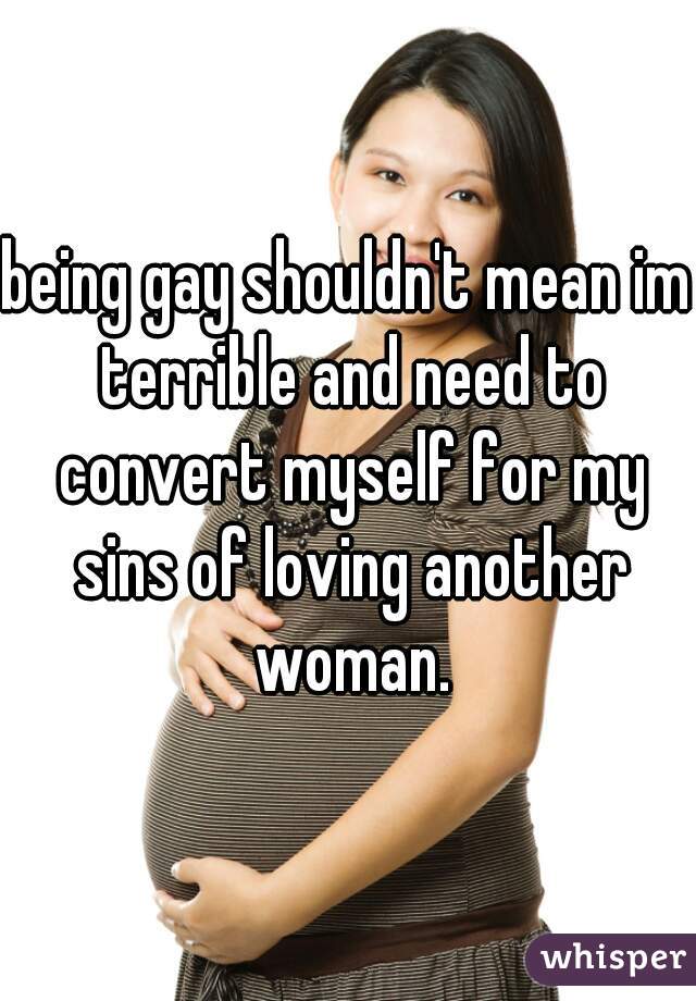 being gay shouldn't mean im terrible and need to convert myself for my sins of loving another woman.