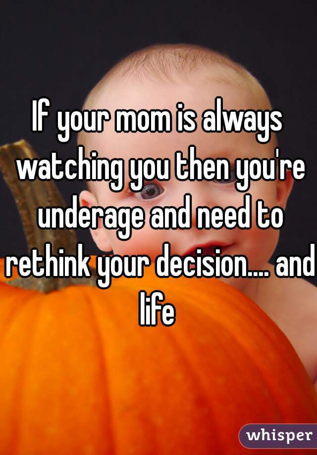 If your mom is always watching you then you're underage and need to rethink your decision.... and life 