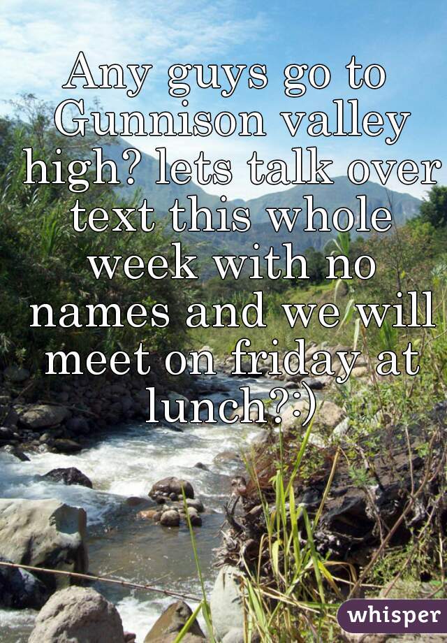 Any guys go to Gunnison valley high? lets talk over text this whole week with no names and we will meet on friday at lunch?:)