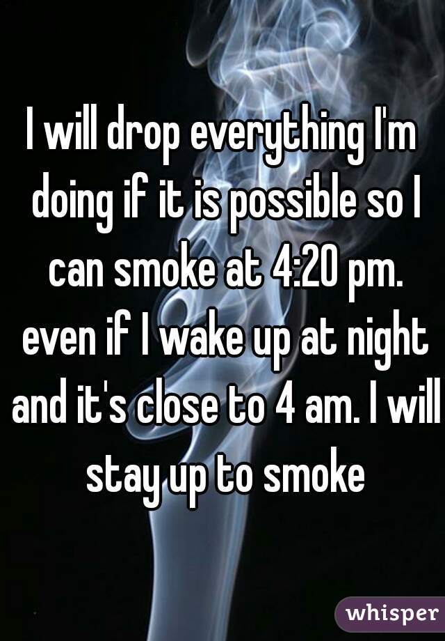 I will drop everything I'm doing if it is possible so I can smoke at 4:20 pm. even if I wake up at night and it's close to 4 am. I will stay up to smoke