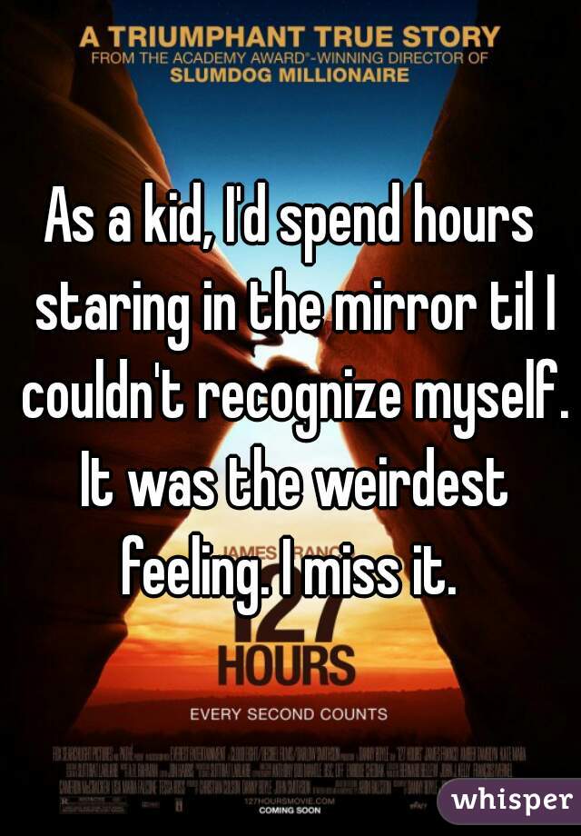 As a kid, I'd spend hours staring in the mirror til I couldn't recognize myself. It was the weirdest feeling. I miss it. 