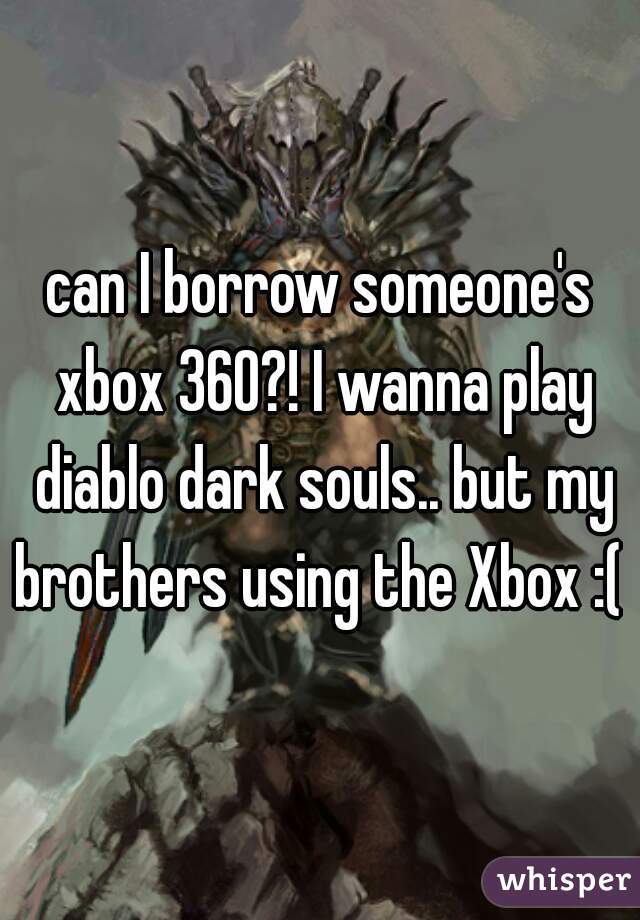 can I borrow someone's xbox 360?! I wanna play diablo dark souls.. but my brothers using the Xbox :( 