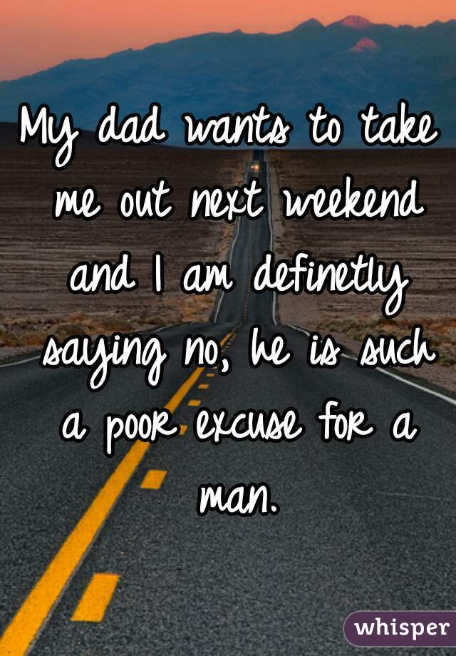 My dad wants to take me out next weekend and I am definetly saying no, he is such a poor excuse for a man.