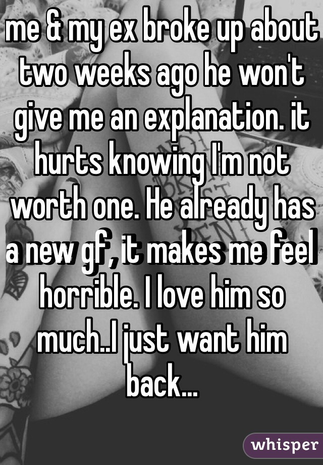 me & my ex broke up about two weeks ago he won't give me an explanation. it hurts knowing I'm not worth one. He already has a new gf, it makes me feel horrible. I love him so much..I just want him back...