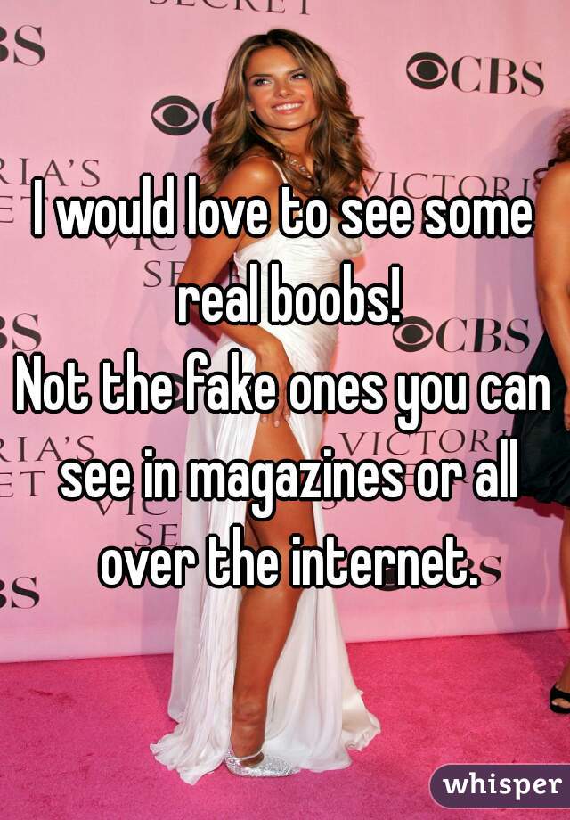 I would love to see some real boobs!
Not the fake ones you can see in magazines or all over the internet.