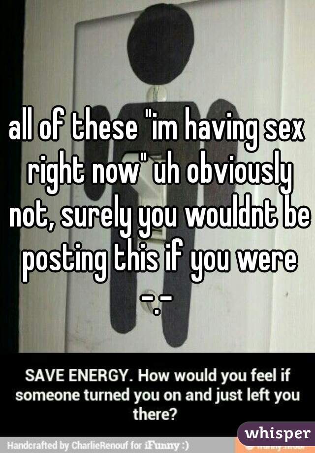 all of these "im having sex right now" uh obviously not, surely you wouldnt be posting this if you were -.- 