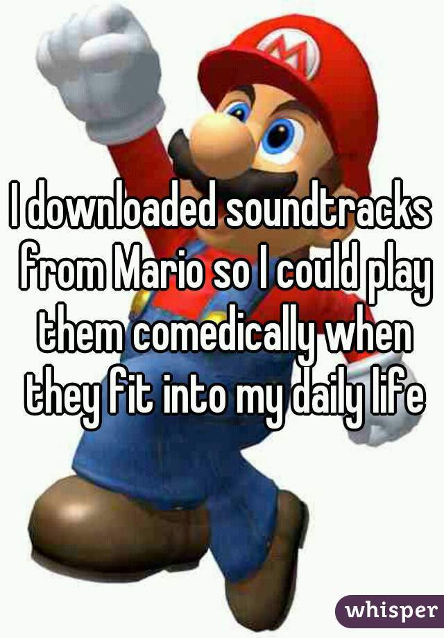 I downloaded soundtracks from Mario so I could play them comedically when they fit into my daily life