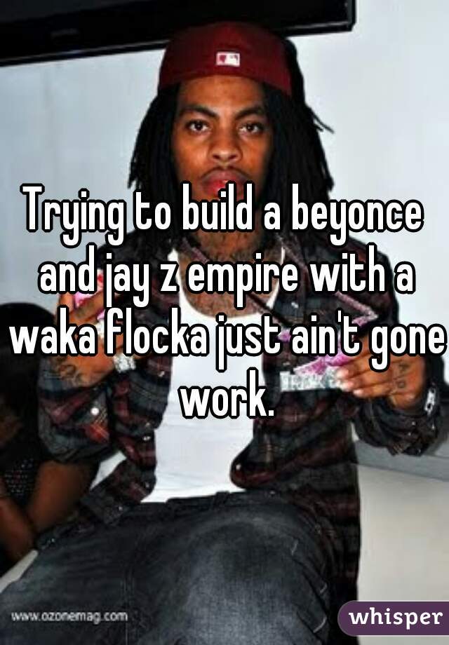 Trying to build a beyonce and jay z empire with a waka flocka just ain't gone work.