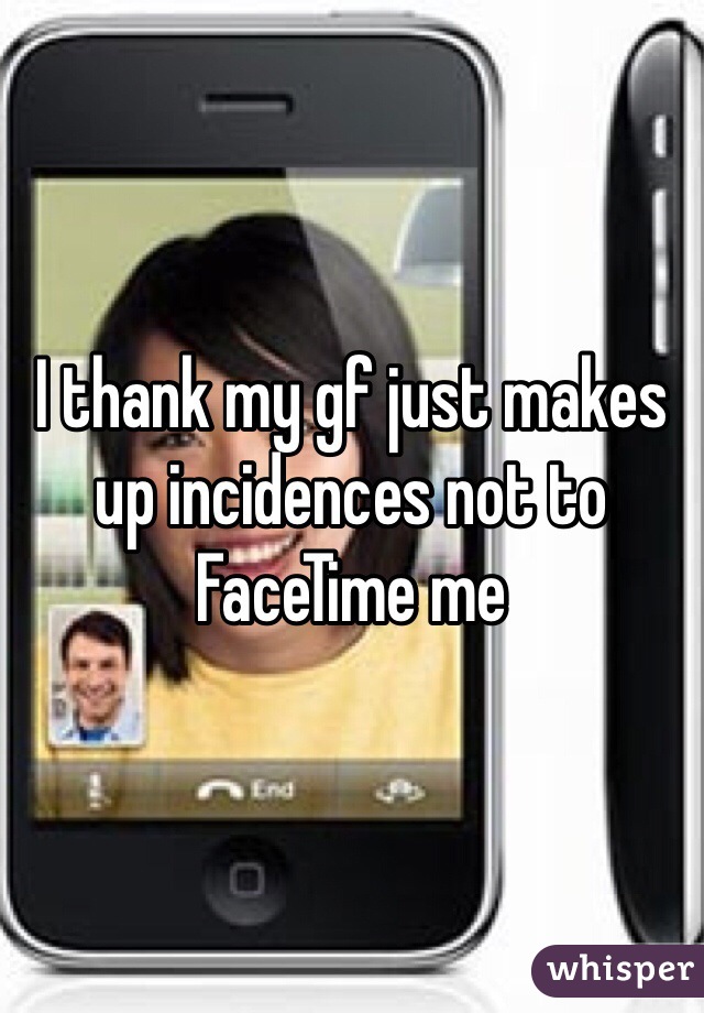 I thank my gf just makes up incidences not to FaceTime me