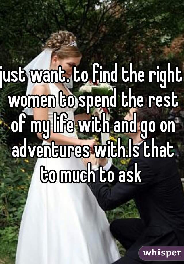 just want. to find the right women to spend the rest of my life with and go on adventures with.Is that to much to ask 