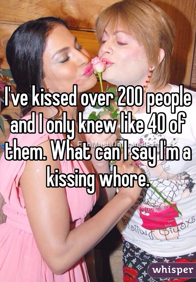 I've kissed over 200 people and I only knew like 40 of them. What can I say I'm a kissing whore. 