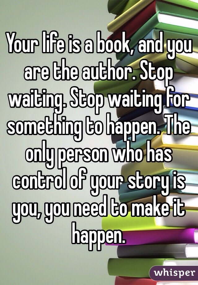 Your life is a book, and you are the author. Stop waiting. Stop waiting for something to happen. The only person who has control of your story is you, you need to make it happen.