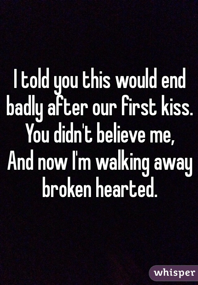 I told you this would end badly after our first kiss. 
You didn't believe me, 
And now I'm walking away broken hearted. 