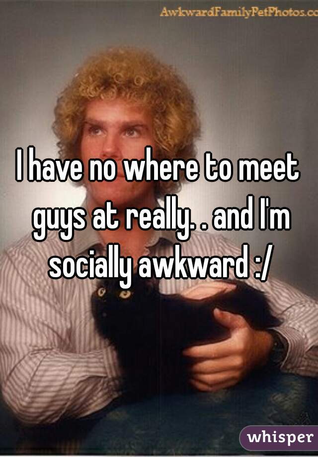 I have no where to meet guys at really. . and I'm socially awkward :/