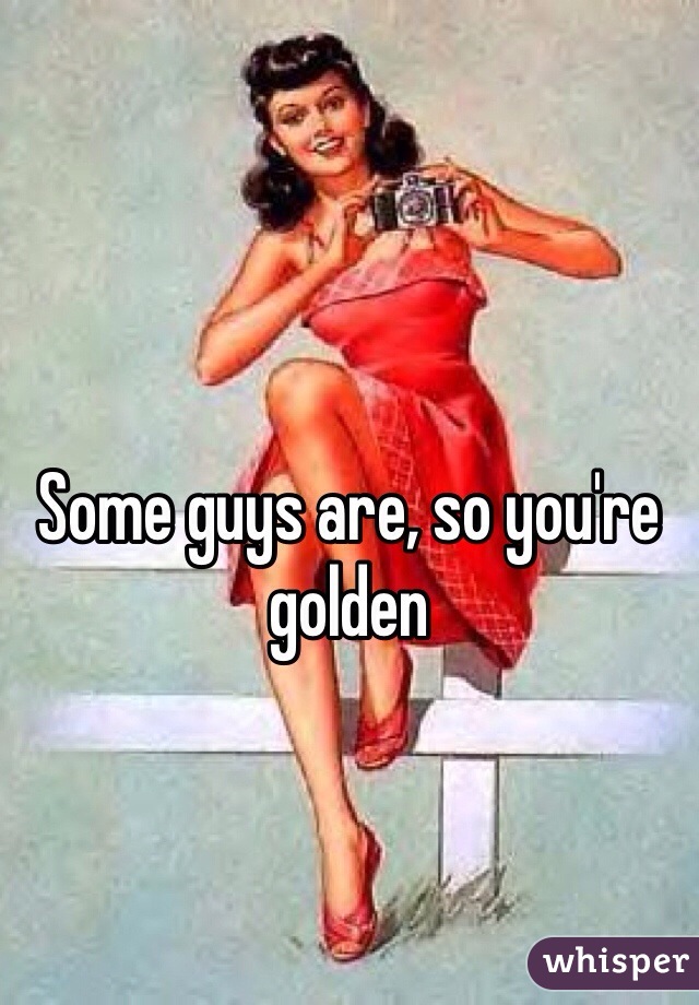 Some guys are, so you're golden