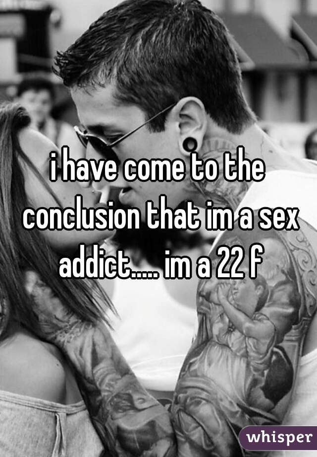 i have come to the conclusion that im a sex addict..... im a 22 f