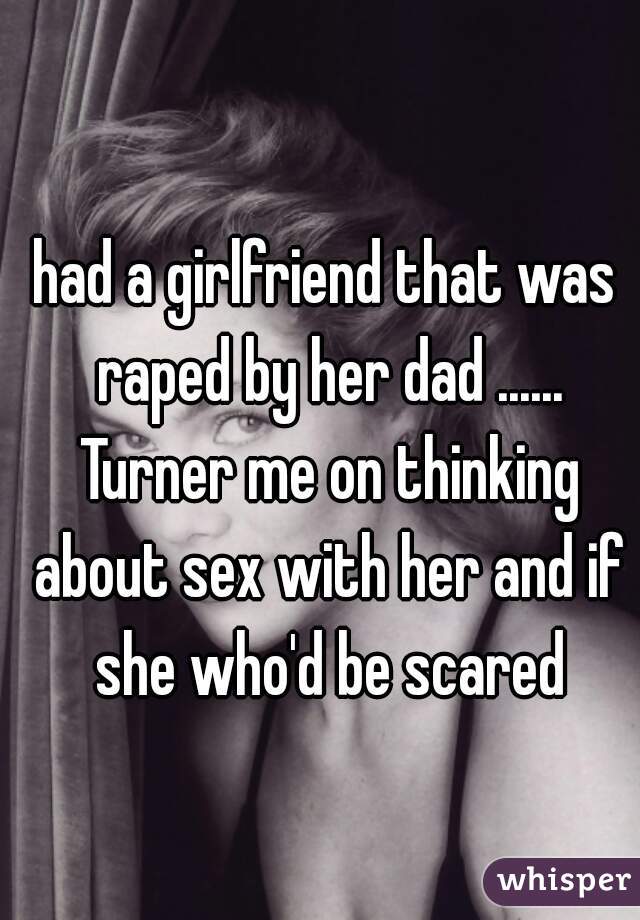 had a girlfriend that was raped by her dad ...... Turner me on thinking about sex with her and if she who'd be scared