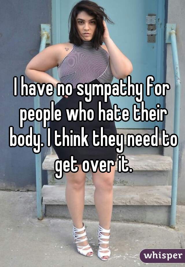 I have no sympathy for people who hate their body. I think they need to get over it.