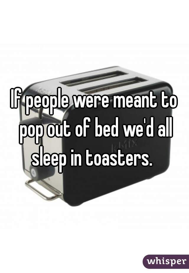 If people were meant to pop out of bed we'd all sleep in toasters.  