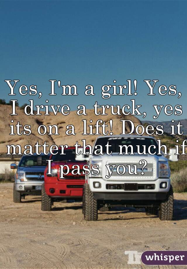 Yes, I'm a girl! Yes, I drive a truck, yes its on a lift! Does it matter that much if I pass you?