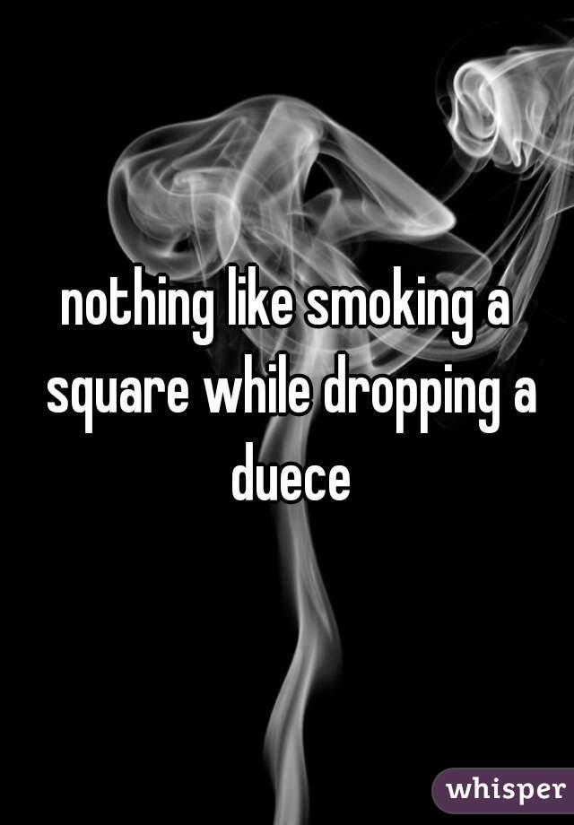 nothing like smoking a square while dropping a duece