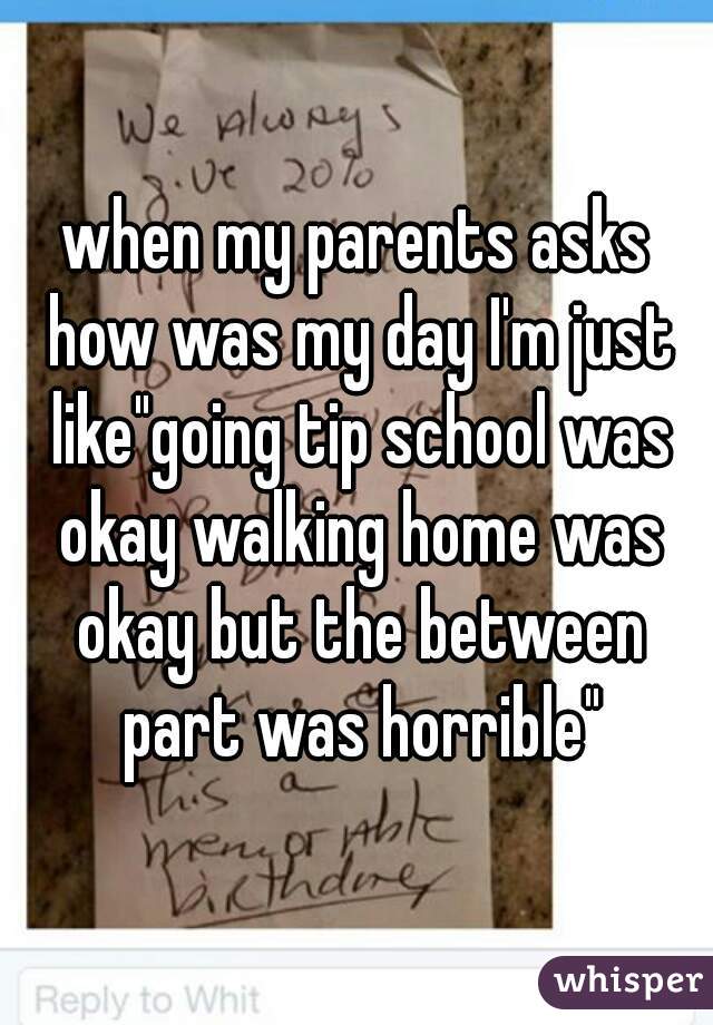 when my parents asks how was my day I'm just like"going tip school was okay walking home was okay but the between part was horrible"