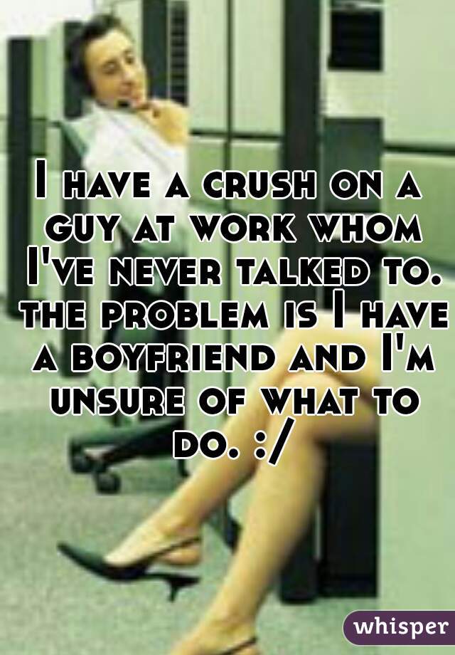 I have a crush on a guy at work whom I've never talked to. the problem is I have a boyfriend and I'm unsure of what to do. :/