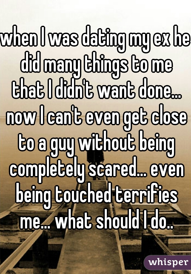 when I was dating my ex he did many things to me that I didn't want done... now I can't even get close to a guy without being completely scared... even being touched terrifies me... what should I do..