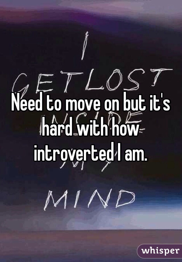 Need to move on but it's hard with how introverted I am. 