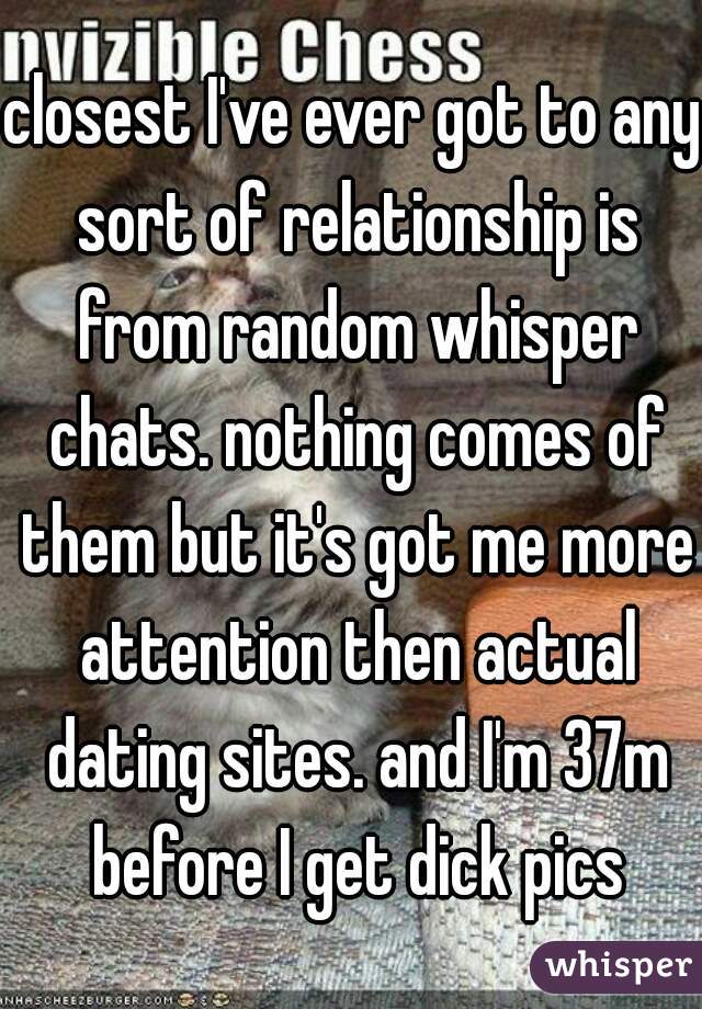 closest I've ever got to any sort of relationship is from random whisper chats. nothing comes of them but it's got me more attention then actual dating sites. and I'm 37m before I get dick pics