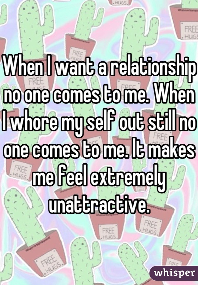 When I want a relationship no one comes to me. When I whore my self out still no one comes to me. It makes me feel extremely unattractive.