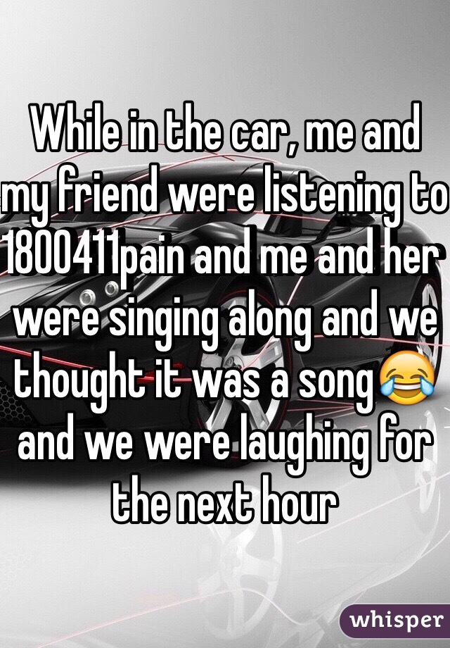 While in the car, me and my friend were listening to 1800411pain and me and her were singing along and we thought it was a song😂and we were laughing for the next hour